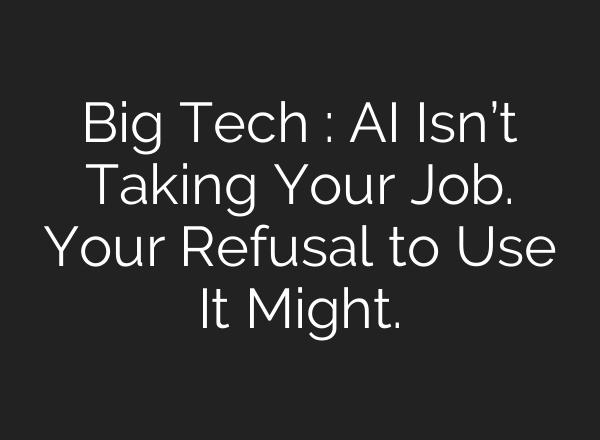Big Tech : AI Isn’t Taking Your Job. Your Refusal to Use It Might.