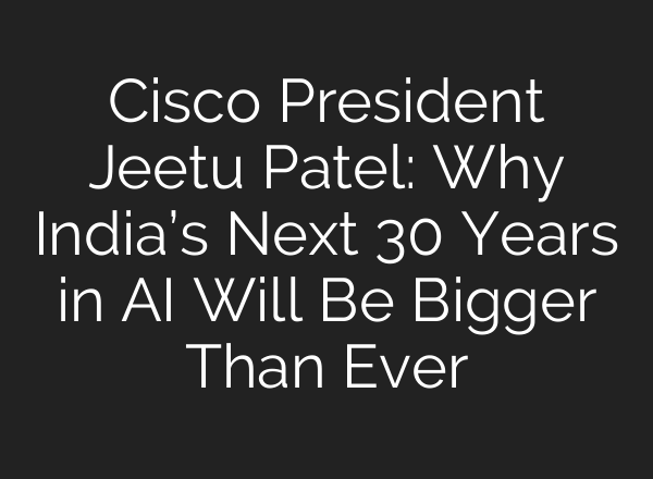 Cisco President Jeetu Patel: Why India’s Next 30 Years in AI Will Be Bigger Than Ever