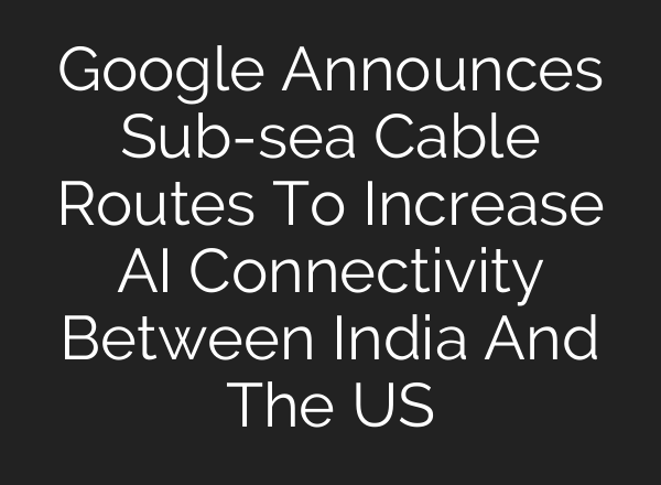 Google Announces Sub-sea Cable Routes To Increase AI Connectivity Between India And The US