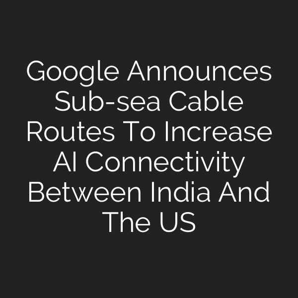 Google Announces Sub-sea Cable Routes To Increase AI Connectivity Between India And The US
