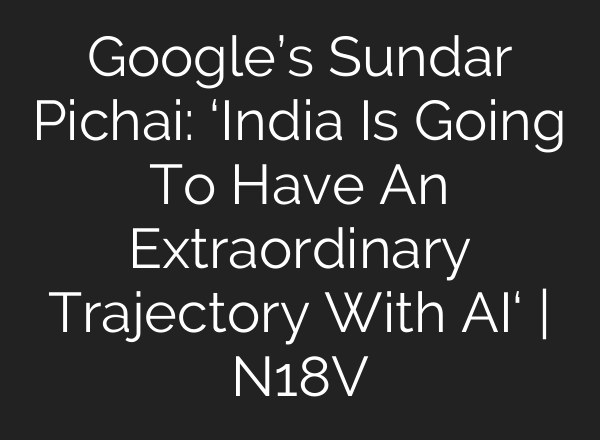 Google’s Sundar Pichai: ‘India Is Going To Have An Extraordinary Trajectory With AI‘ | N18V
