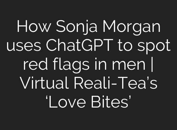 How Sonja Morgan uses ChatGPT to spot red flags in men | Virtual Reali-Tea’s ‘Love Bites’
