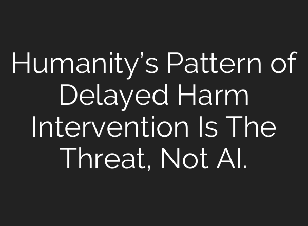 Humanity’s Pattern of Delayed Harm Intervention Is The Threat, Not AI.