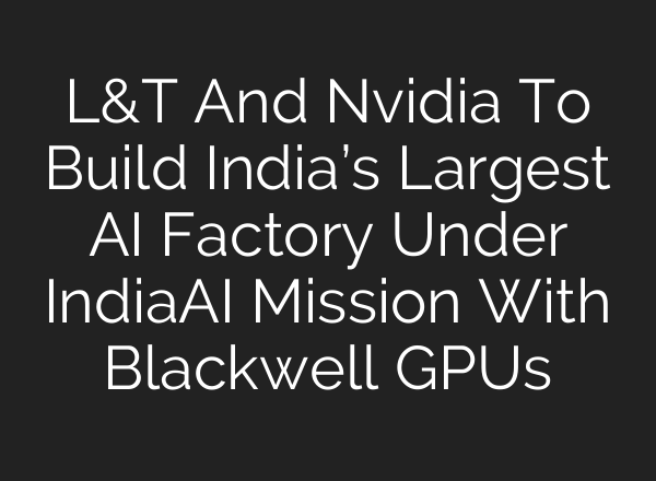 L&T And Nvidia To Build India’s Largest AI Factory Under IndiaAI Mission With Blackwell GPUs