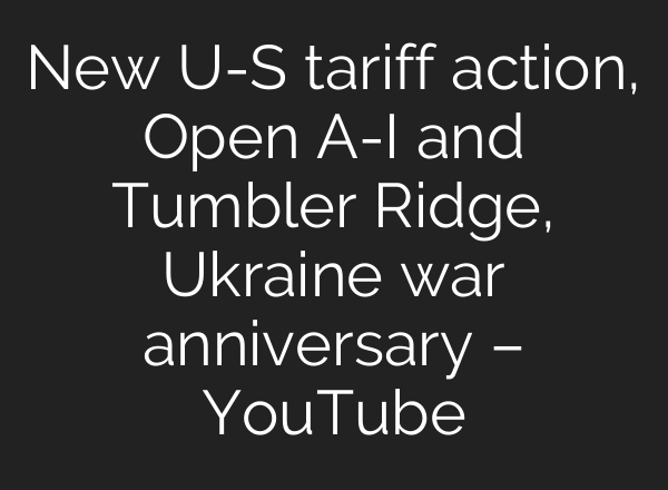 New U-S tariff action, Open A-I and Tumbler Ridge, Ukraine war anniversary – YouTube
