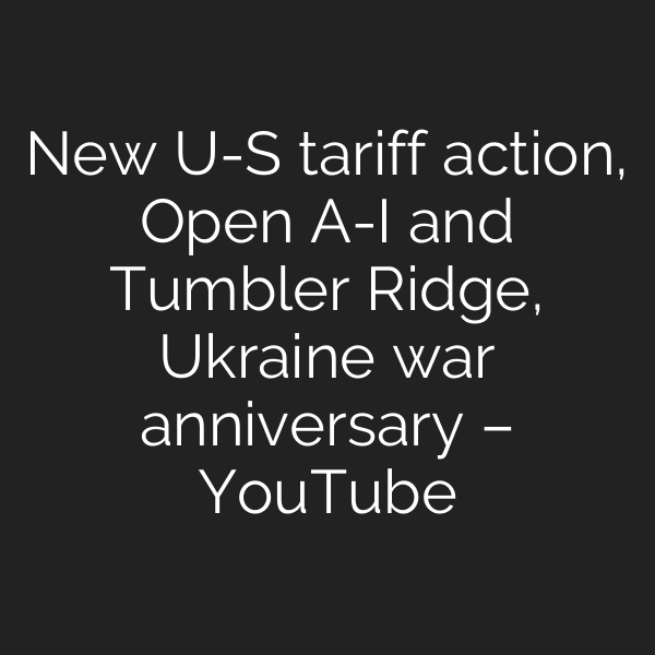 New U-S tariff action, Open A-I and Tumbler Ridge, Ukraine war anniversary – YouTube