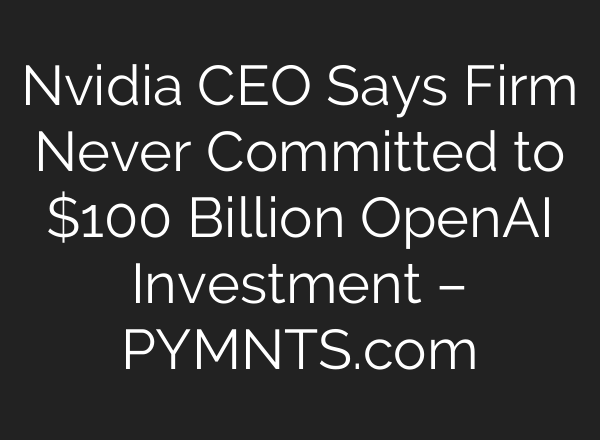 Nvidia CEO Says Firm Never Committed to $100 Billion OpenAI Investment – PYMNTS.com
