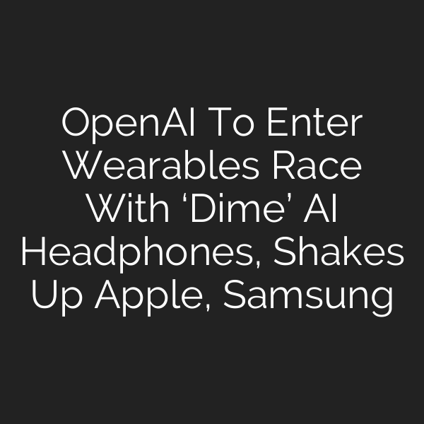 OpenAI To Enter Wearables Race With ‘Dime’ AI Headphones, Shakes Up Apple, Samsung