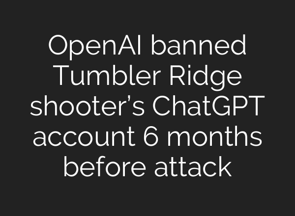OpenAI banned Tumbler Ridge shooter’s ChatGPT account 6 months before attack