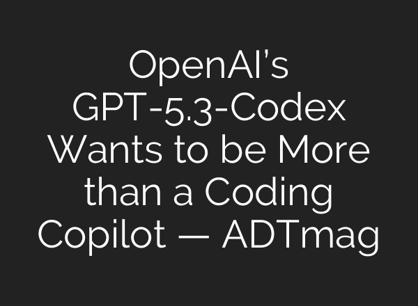 OpenAI’s GPT-5.3-Codex Wants to be More than a Coding Copilot — ADTmag