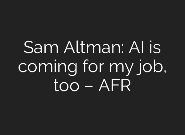 Sam Altman: AI is coming for my job, too – AFR