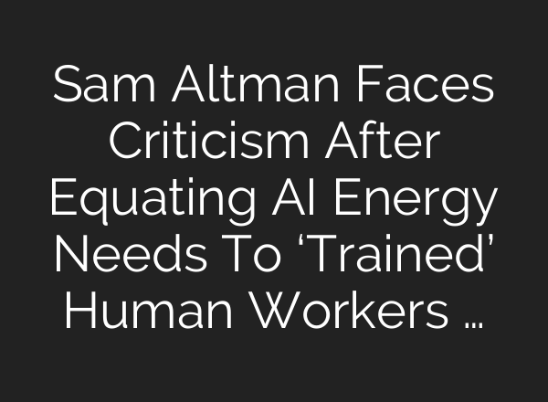 Sam Altman Faces Criticism After Equating AI Energy Needs To ‘Trained’ Human Workers …