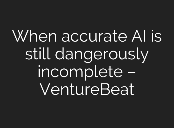 When accurate AI is still dangerously incomplete – VentureBeat