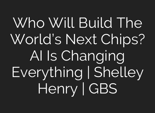 Who Will Build The World’s Next Chips? AI Is Changing Everything | Shelley Henry | GBS
