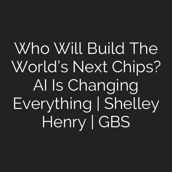 Who Will Build The World’s Next Chips? AI Is Changing Everything | Shelley Henry | GBS