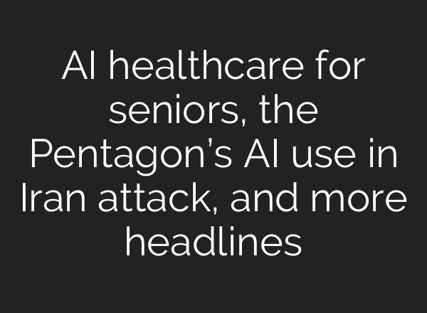 AI healthcare for seniors, the Pentagon’s AI use in Iran attack, and more headlines