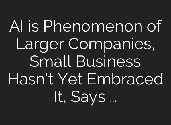 AI is Phenomenon of Larger Companies, Small Business Hasn’t Yet Embraced It, Says …