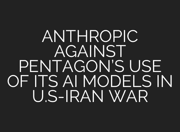 ANTHROPIC AGAINST PENTAGON’S USE OF ITS AI MODELS IN U.S-IRAN WAR
