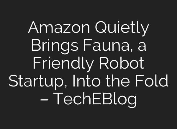 Amazon Quietly Brings Fauna, a Friendly Robot Startup, Into the Fold – TechEBlog