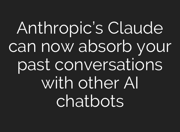 Anthropic’s Claude can now absorb your past conversations with other AI chatbots