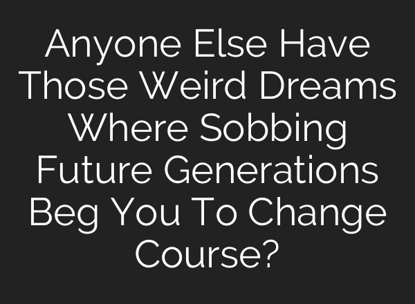 Anyone Else Have Those Weird Dreams Where Sobbing Future Generations Beg You To Change Course?
