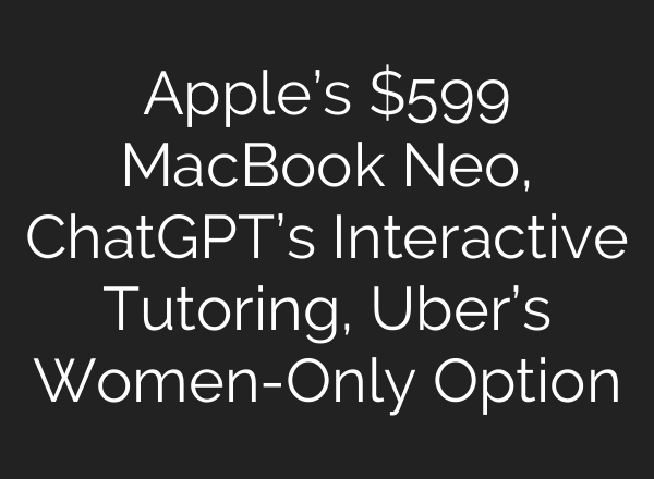 Apple’s $599 MacBook Neo, ChatGPT’s Interactive Tutoring, Uber’s Women-Only Option