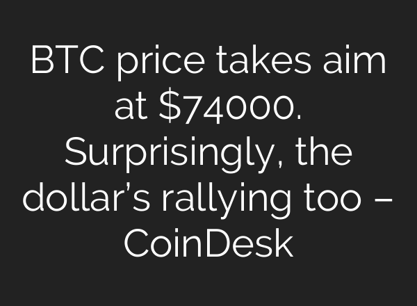 BTC price takes aim at $74000. Surprisingly, the dollar’s rallying too – CoinDesk