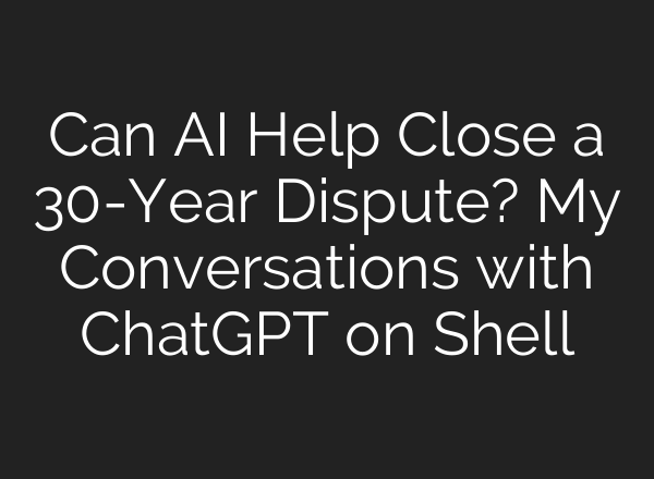 Can AI Help Close a 30-Year Dispute? My Conversations with ChatGPT on Shell
