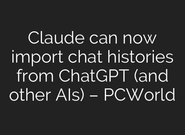 Claude can now import chat histories from ChatGPT (and other AIs) – PCWorld