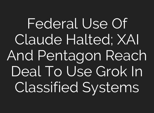 Federal Use Of Claude Halted; XAI And Pentagon Reach Deal To Use Grok In Classified Systems