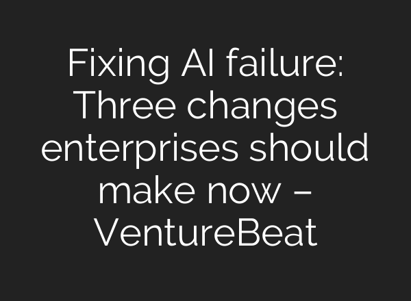 Fixing AI failure: Three changes enterprises should make now – VentureBeat