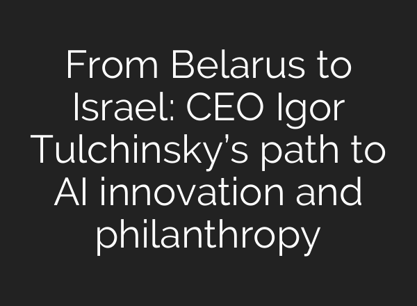 From Belarus to Israel: CEO Igor Tulchinsky’s path to AI innovation and philanthropy