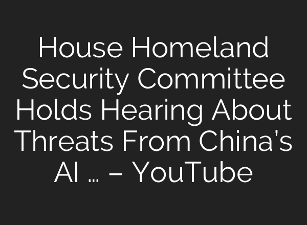 House Homeland Security Committee Holds Hearing About Threats From China’s AI … – YouTube