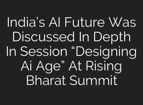 India’s AI Future Was Discussed In Depth In Session “Designing Ai Age” At Rising Bharat Summit
