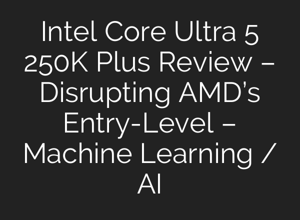 Intel Core Ultra 5 250K Plus Review – Disrupting AMD’s Entry-Level – Machine Learning / AI