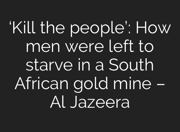 ‘Kill the people’: How men were left to starve in a South African gold mine – Al Jazeera