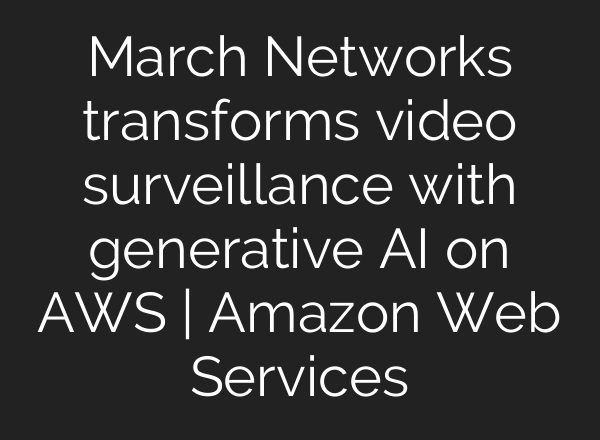March Networks transforms video surveillance with generative AI on AWS | Amazon Web Services