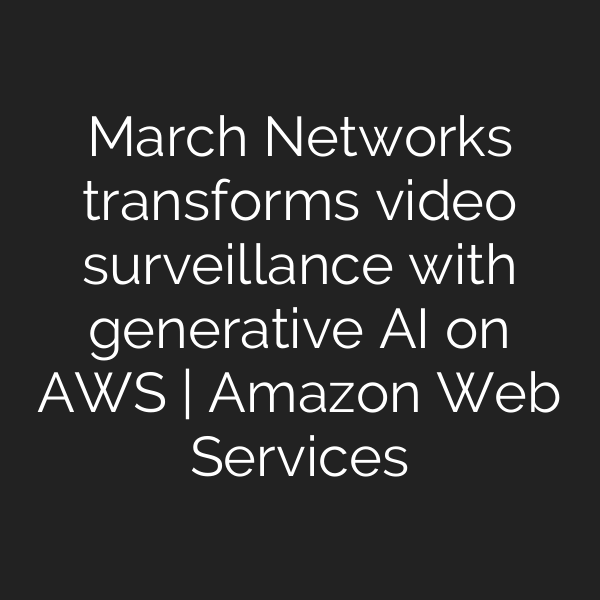 March Networks transforms video surveillance with generative AI on AWS | Amazon Web Services