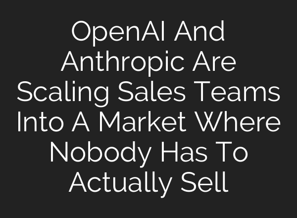 OpenAI And Anthropic Are Scaling Sales Teams Into A Market Where Nobody Has To Actually Sell