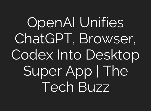 OpenAI Unifies ChatGPT, Browser, Codex Into Desktop Super App | The Tech Buzz