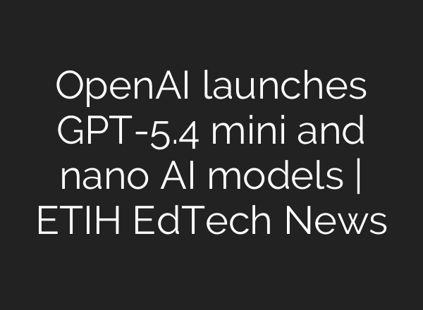 OpenAI launches GPT-5.4 mini and nano AI models | ETIH EdTech News