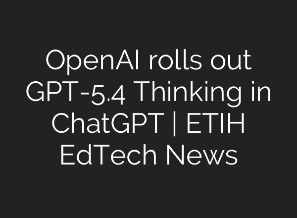 OpenAI rolls out GPT-5.4 Thinking in ChatGPT | ETIH EdTech News