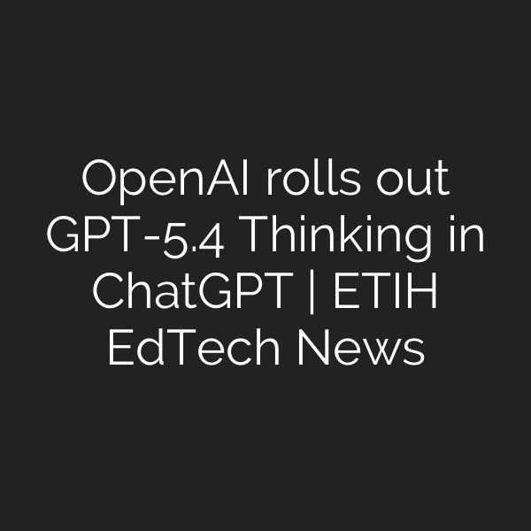OpenAI rolls out GPT-5.4 Thinking in ChatGPT | ETIH EdTech News