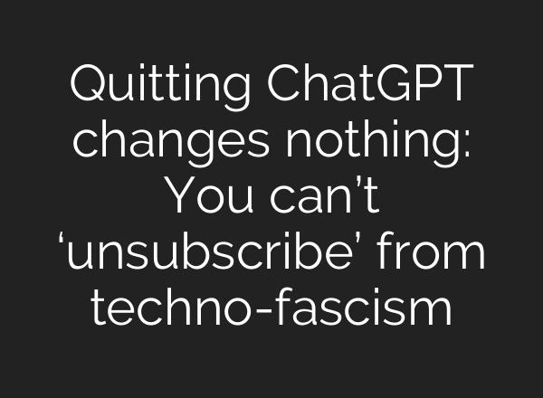 Quitting ChatGPT changes nothing: You can’t ‘unsubscribe’ from techno-fascism