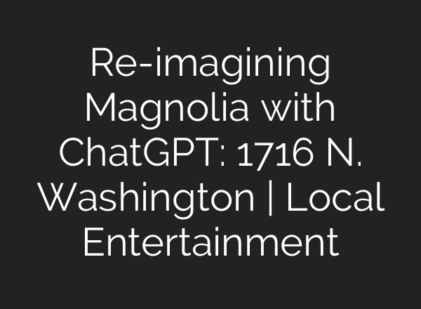 Re-imagining Magnolia with ChatGPT: 1716 N. Washington | Local Entertainment