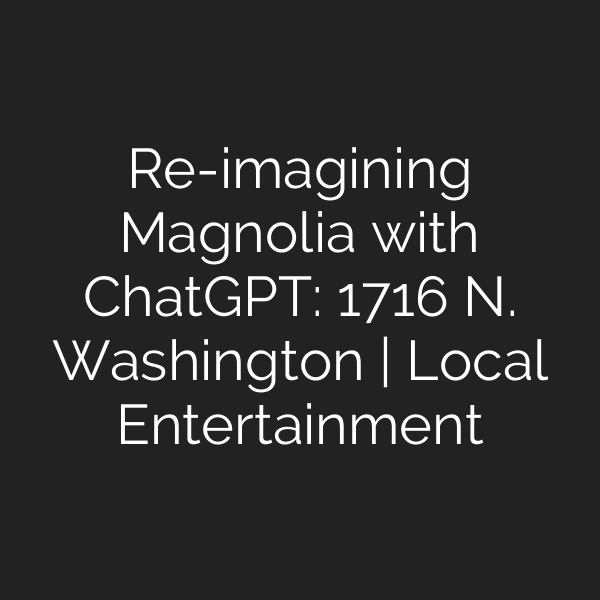 Re-imagining Magnolia with ChatGPT: 1716 N. Washington | Local Entertainment