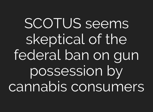 SCOTUS seems skeptical of the federal ban on gun possession by cannabis consumers
