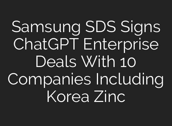 Samsung SDS Signs ChatGPT Enterprise Deals With 10 Companies Including Korea Zinc