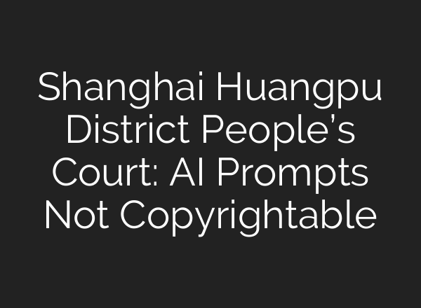 Shanghai Huangpu District People’s Court: AI Prompts Not Copyrightable