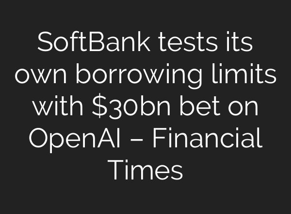 SoftBank tests its own borrowing limits with $30bn bet on OpenAI – Financial Times